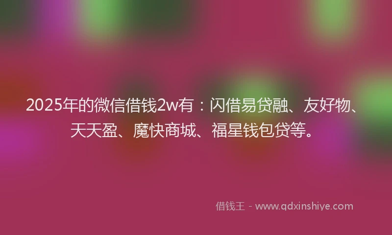2025年的微信借钱2w有：闪借易贷融、友好物、天天盈、魔快商城、福星钱包贷等。
