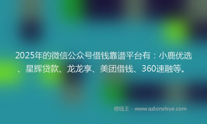 2025年的微信公众号借钱靠谱平台有：小鹿优选、星辉贷款、龙龙享、美团借钱、360速融等。