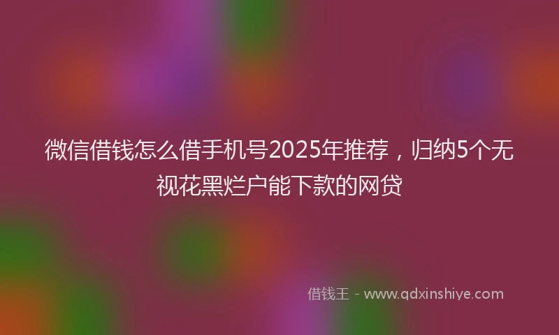 微信借钱怎么借手机号2025年推荐，归纳5个无视花黑烂户能下款的网贷