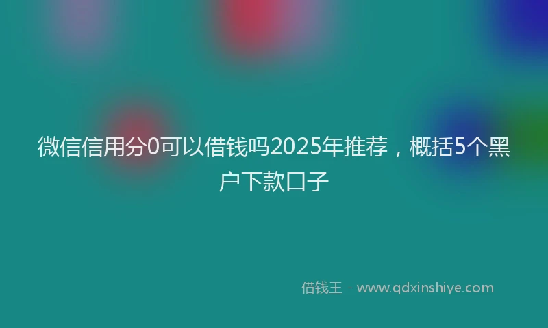 微信信用分0可以借钱吗2025年推荐，概括5个黑户下款口子