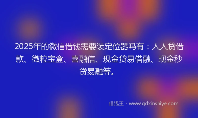 2025年的微信借钱需要装定位器吗有：人人贷借款、微粒宝盒、喜融信、现金贷易借融、现金秒贷易融等。