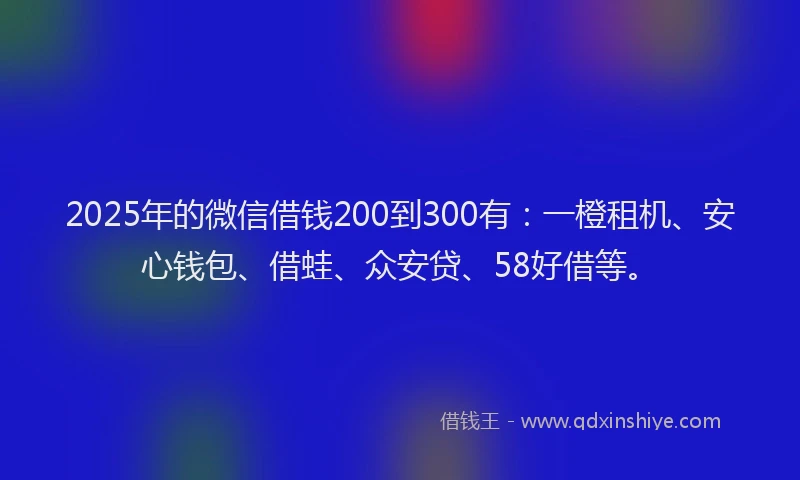 2025年的微信借钱200到300有：一橙租机、安心钱包、借蛙、众安贷、58好借等。