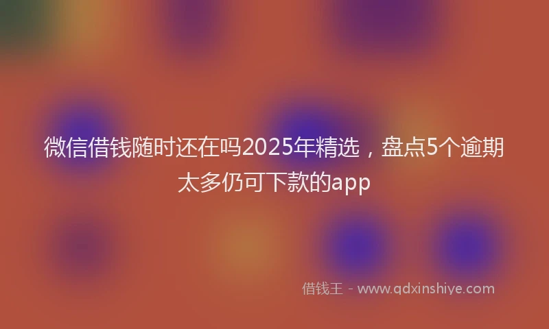 微信借钱随时还在吗2025年精选，盘点5个逾期太多仍可下款的app