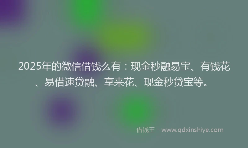 2025年的微信借钱么有：现金秒融易宝、有钱花、易借速贷融、享来花、现金秒贷宝等。