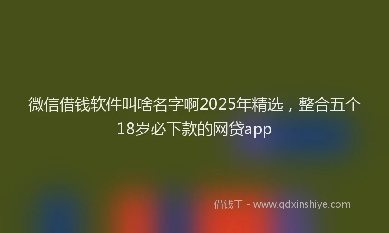 微信借钱软件叫啥名字啊2025年精选，整合五个18岁必下款的网贷app