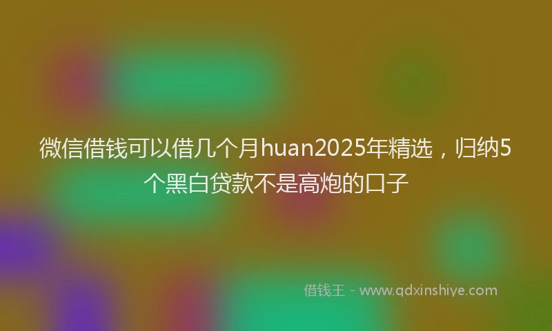 微信借钱可以借几个月huan2025年精选，归纳5个黑白贷款不是高炮的口子