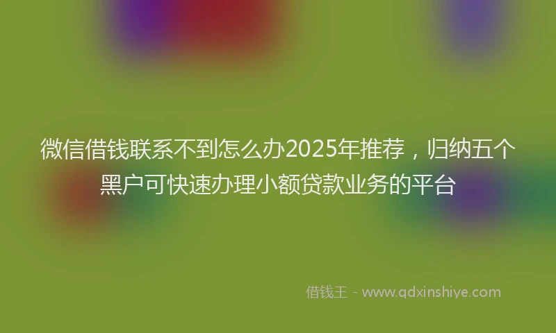 微信借钱联系不到怎么办2025年推荐，归纳五个黑户可快速办理小额贷款业务的平台