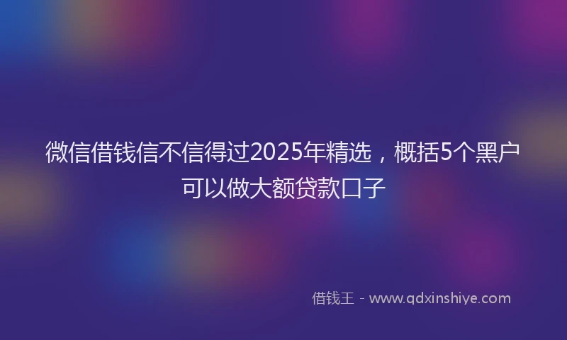 微信借钱信不信得过2025年精选，概括5个黑户可以做大额贷款口子