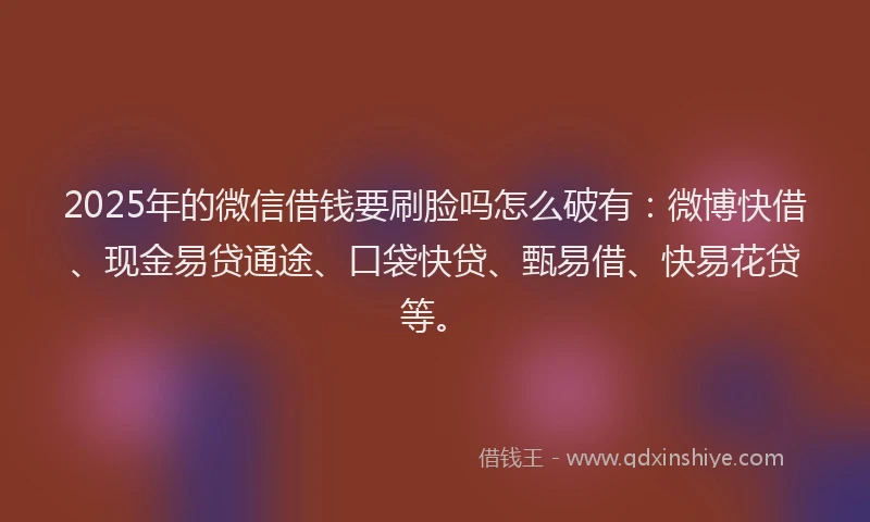 2025年的微信借钱要刷脸吗怎么破有：微博快借、现金易贷通途、口袋快贷、甄易借、快易花贷等。