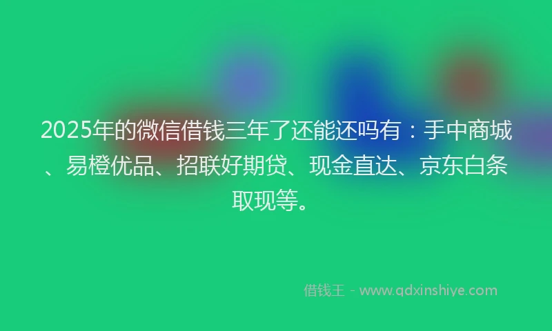 2025年的微信借钱三年了还能还吗有：手中商城、易橙优品、招联好期贷、现金直达、京东白条取现等。