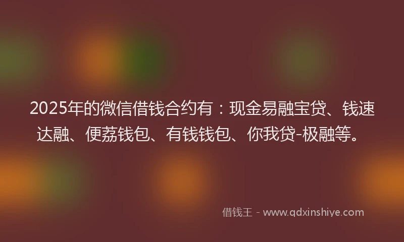 2025年的微信借钱合约有：现金易融宝贷、钱速达融、便荔钱包、有钱钱包、你我贷-极融等。