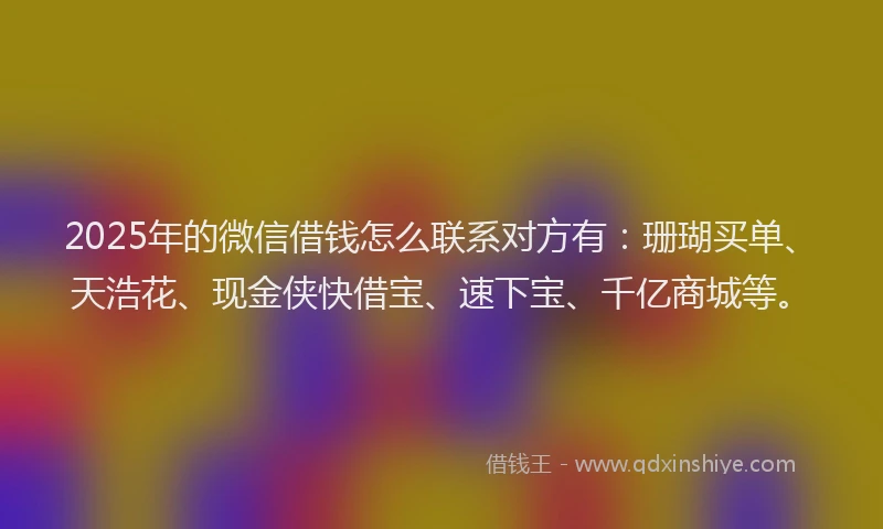 2025年的微信借钱怎么联系对方有：珊瑚买单、天浩花、现金侠快借宝、速下宝、千亿商城等。