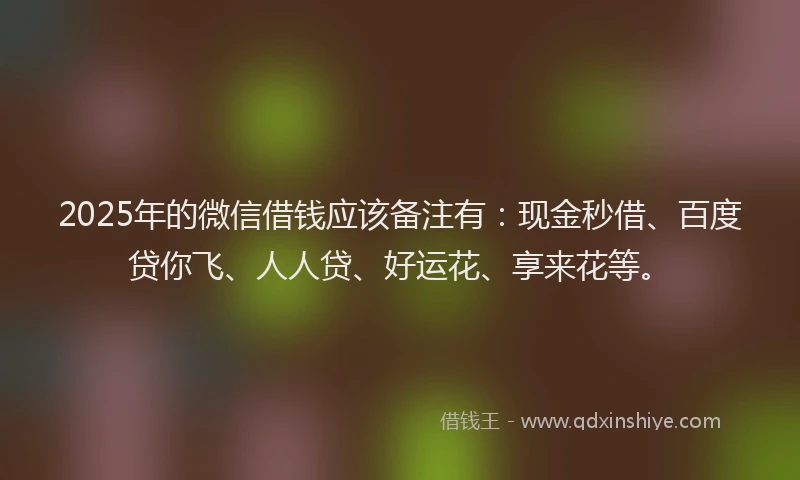 2025年的微信借钱应该备注有：现金秒借、百度贷你飞、人人贷、好运花、享来花等。