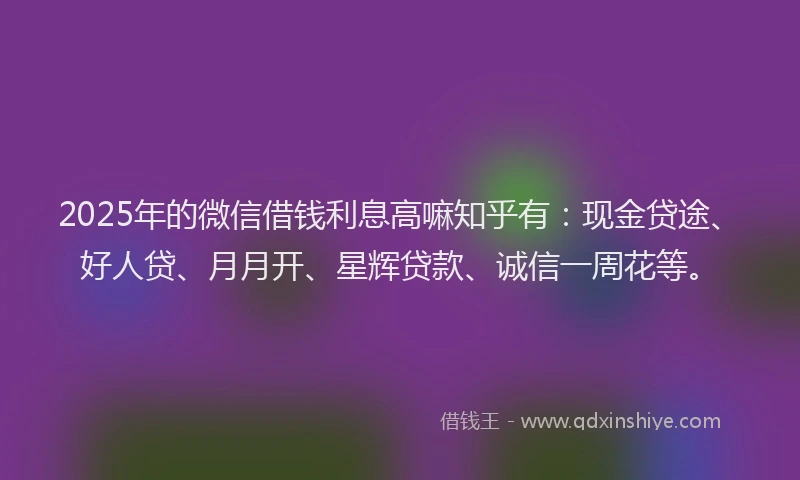 2025年的微信借钱利息高嘛知乎有：现金贷途、好人贷、月月开、星辉贷款、诚信一周花等。