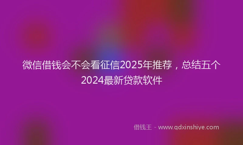 微信借钱会不会看征信2025年推荐，总结五个2024最新贷款软件