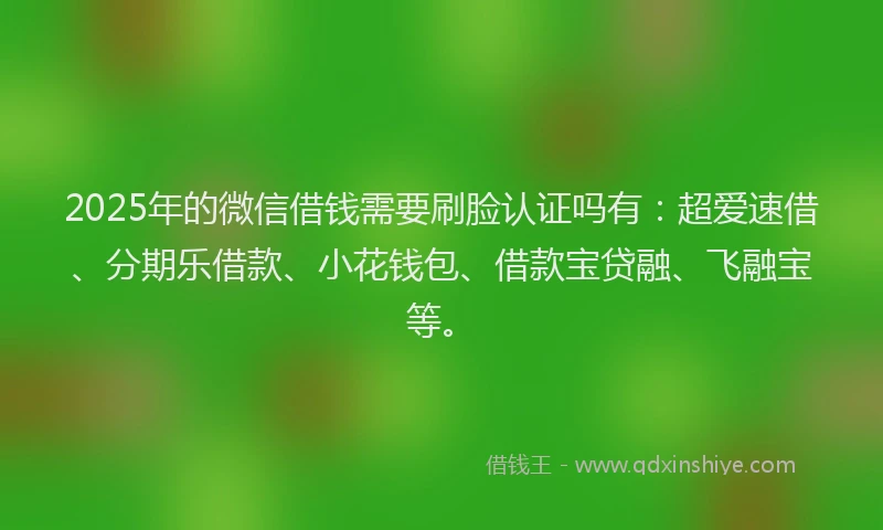 2025年的微信借钱需要刷脸认证吗有：超爱速借、分期乐借款、小花钱包、借款宝贷融、飞融宝等。