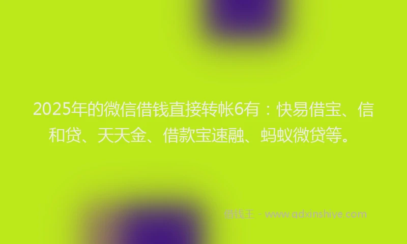 2025年的微信借钱直接转帐6有：快易借宝、信和贷、天天金、借款宝速融、蚂蚁微贷等。