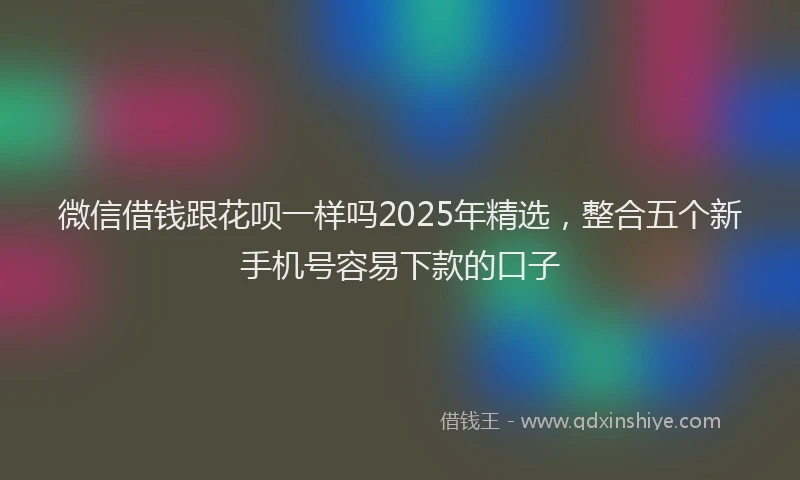 微信借钱跟花呗一样吗2025年精选，整合五个新手机号容易下款的口子