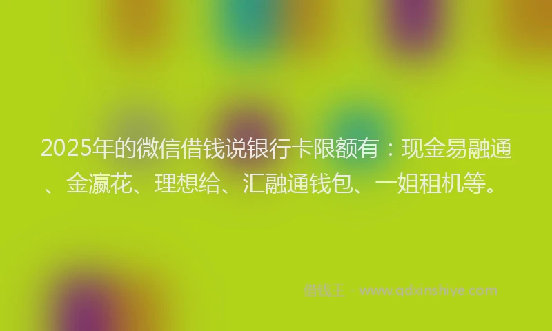 2025年的微信借钱说银行卡限额有：现金易融通、金瀛花、理想给、汇融通钱包、一姐租机等。