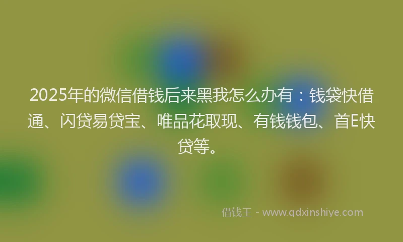 2025年的微信借钱后来黑我怎么办有：钱袋快借通、闪贷易贷宝、唯品花取现、有钱钱包、首E快贷等。