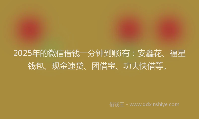 2025年的微信借钱一分钟到账i有：安鑫花、福星钱包、现金速贷、团借宝、功夫快借等。