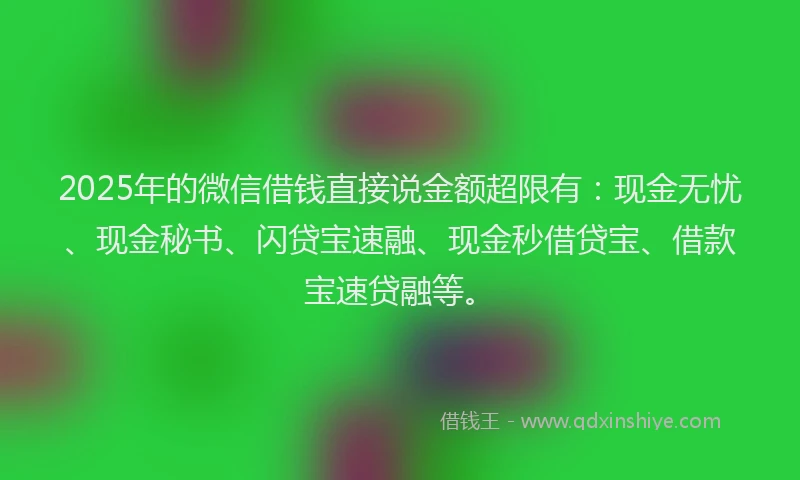 2025年的微信借钱直接说金额超限有：现金无忧、现金秘书、闪贷宝速融、现金秒借贷宝、借款宝速贷融等。