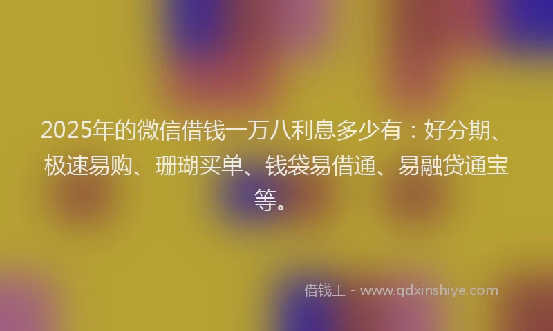 2025年的微信借钱一万八利息多少有：好分期、极速易购、珊瑚买单、钱袋易借通、易融贷通宝等。