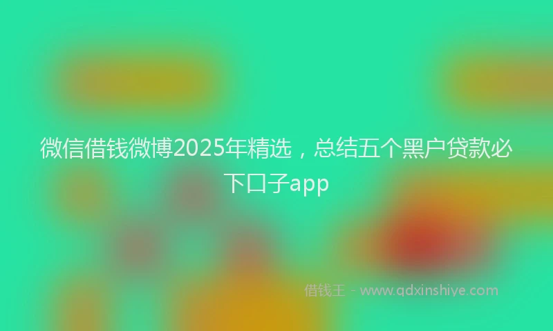 微信借钱微博2025年精选，总结五个黑户贷款必下口子app