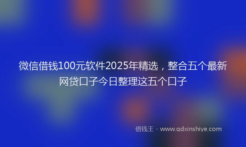 微信借钱100元软件2025年精选，整合五个最新网贷口子今日整理这五个口子