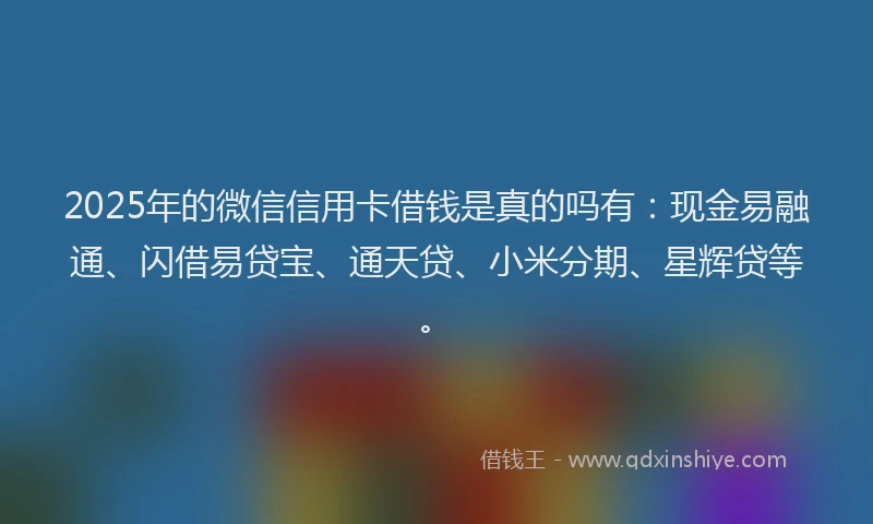 2025年的微信信用卡借钱是真的吗有：现金易融通、闪借易贷宝、通天贷、小米分期、星辉贷等。