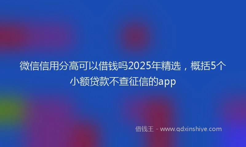 微信信用分高可以借钱吗2025年精选，概括5个小额贷款不查征信的app