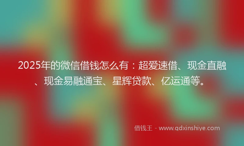 2025年的微信借钱怎么有：超爱速借、现金直融、现金易融通宝、星辉贷款、亿运通等。