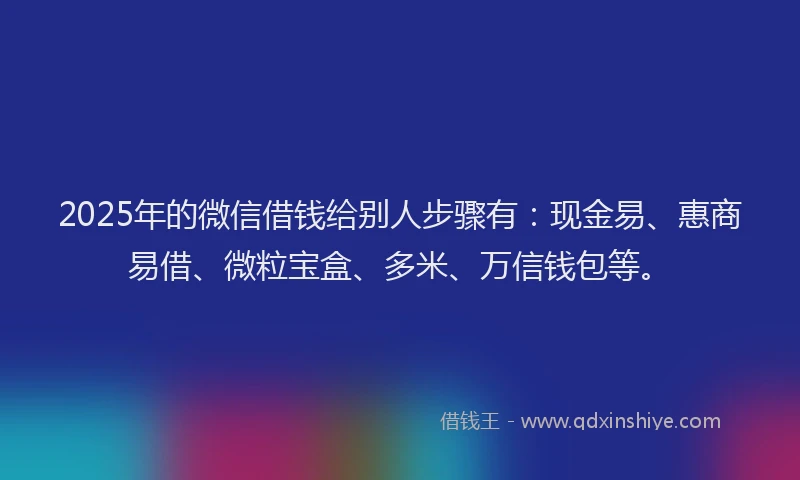 2025年的微信借钱给别人步骤有：现金易、惠商易借、微粒宝盒、多米、万信钱包等。