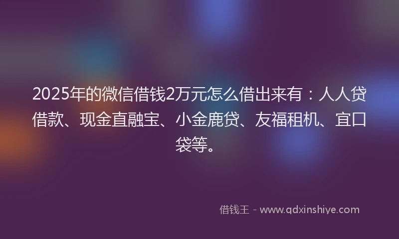 2025年的微信借钱2万元怎么借出来有：人人贷借款、现金直融宝、小金鹿贷、友福租机、宜口袋等。