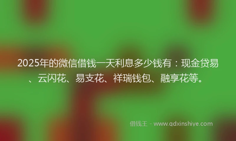 2025年的微信借钱一天利息多少钱有：现金贷易、云闪花、易支花、祥瑞钱包、融享花等。