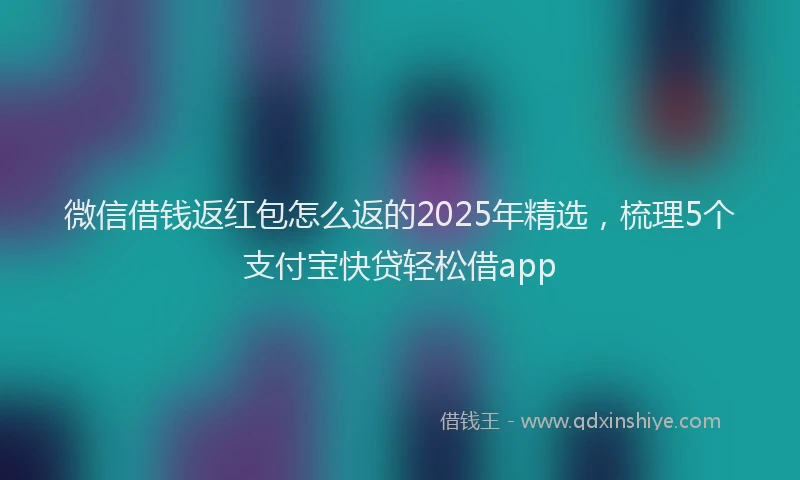 微信借钱返红包怎么返的2025年精选，梳理5个支付宝快贷轻松借app