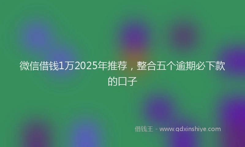 微信借钱1万2025年推荐，整合五个逾期必下款的口子