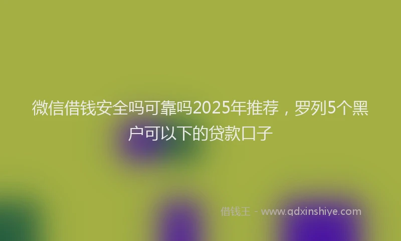 微信借钱安全吗可靠吗2025年推荐，罗列5个黑户可以下的贷款口子