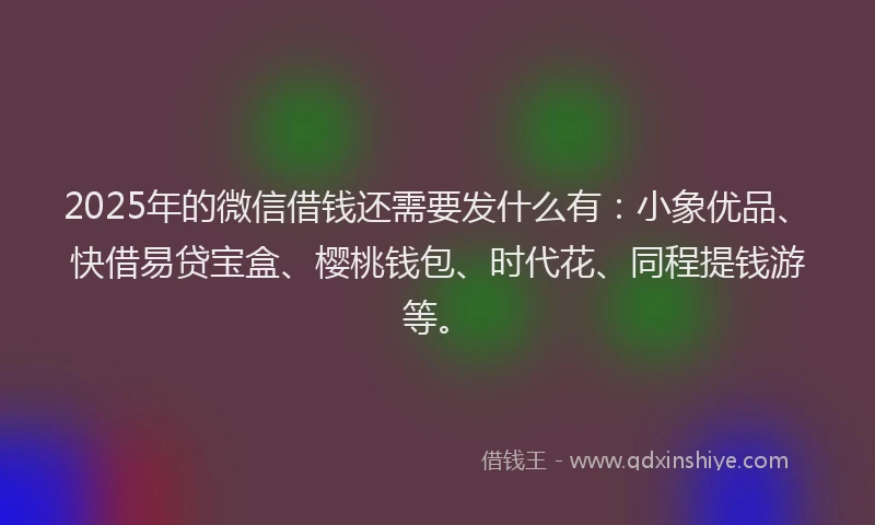 2025年的微信借钱还需要发什么有：小象优品、快借易贷宝盒、樱桃钱包、时代花、同程提钱游等。