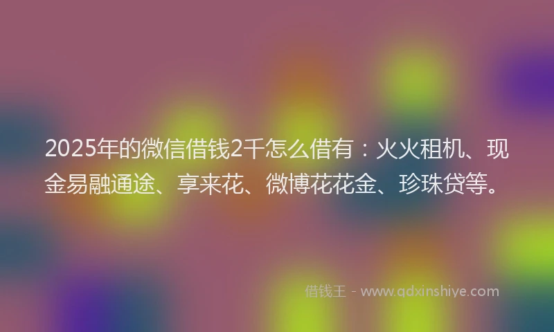 2025年的微信借钱2千怎么借有：火火租机、现金易融通途、享来花、微博花花金、珍珠贷等。