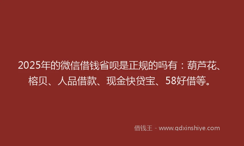2025年的微信借钱省呗是正规的吗有：葫芦花、榕贝、人品借款、现金快贷宝、58好借等。