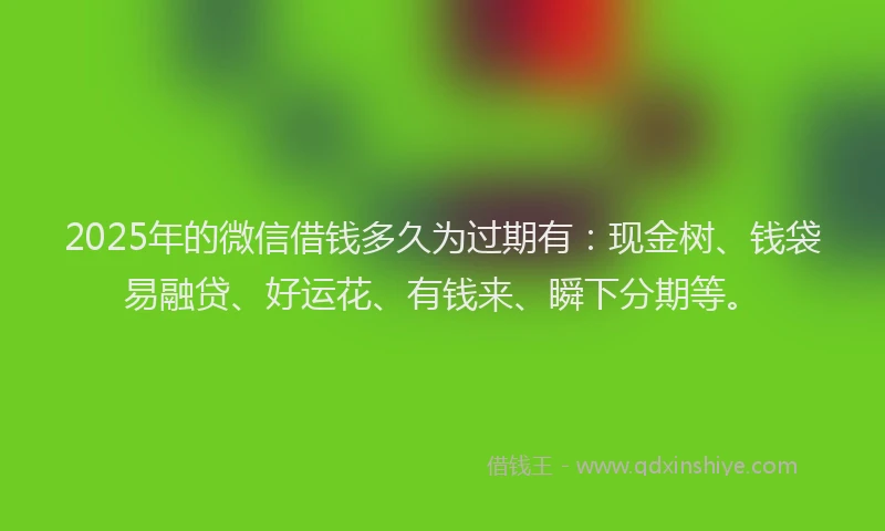 2025年的微信借钱多久为过期有：现金树、钱袋易融贷、好运花、有钱来、瞬下分期等。