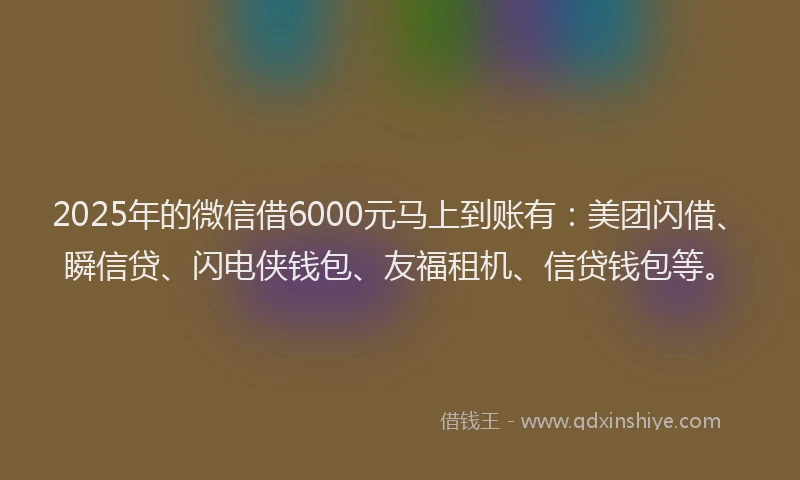 2025年的微信借6000元马上到账有：美团闪借、瞬信贷、闪电侠钱包、友福租机、信贷钱包等。