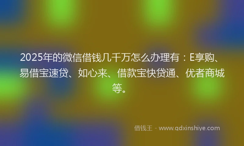 2025年的微信借钱几千万怎么办理有：E享购、易借宝速贷、如心来、借款宝快贷通、优者商城等。