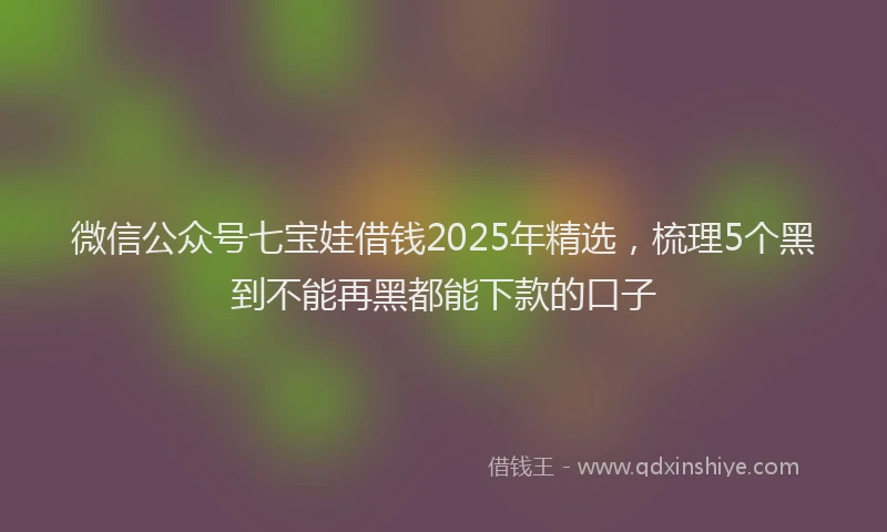 微信公众号七宝娃借钱2025年精选，梳理5个黑到不能再黑都能下款的口子