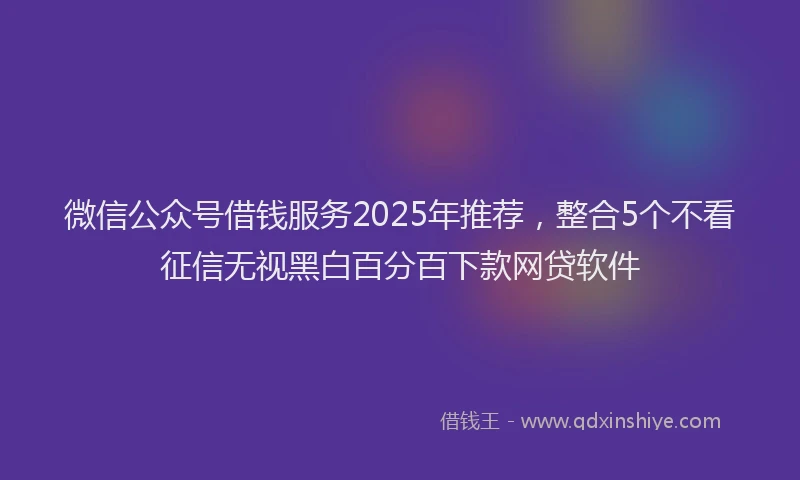 微信公众号借钱服务2025年推荐，整合5个不看征信无视黑白百分百下款网贷软件
