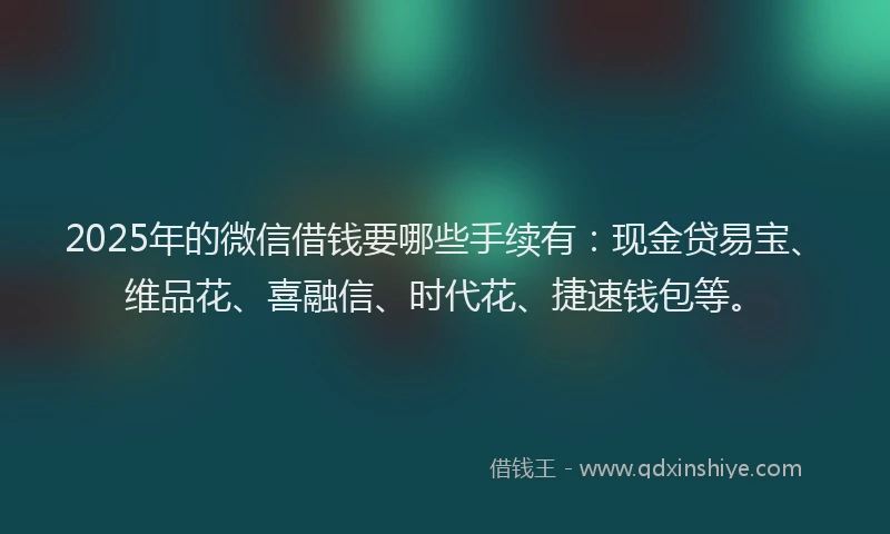 2025年的微信借钱要哪些手续有：现金贷易宝、维品花、喜融信、时代花、捷速钱包等。