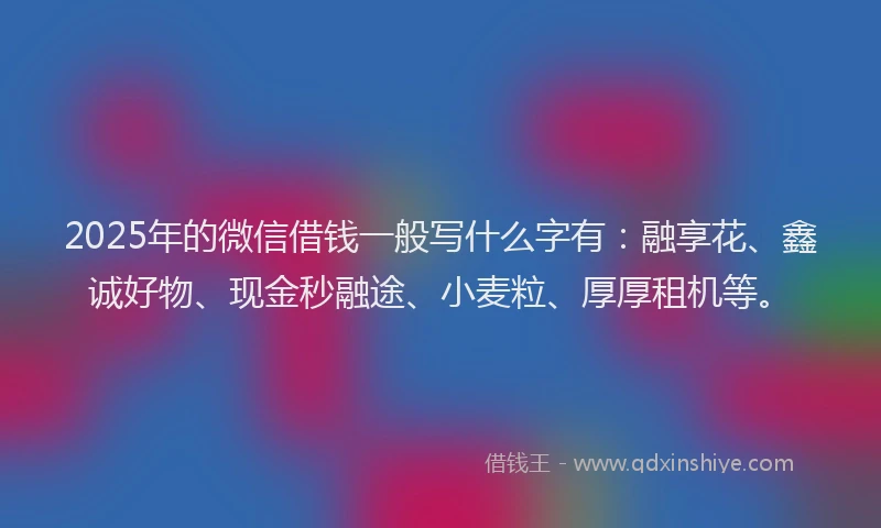 2025年的微信借钱一般写什么字有：融享花、鑫诚好物、现金秒融途、小麦粒、厚厚租机等。