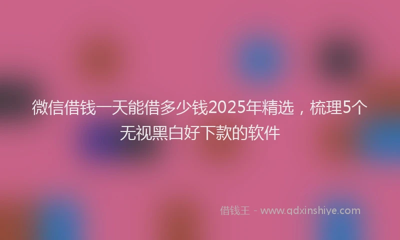 微信借钱一天能借多少钱2025年精选，梳理5个无视黑白好下款的软件
