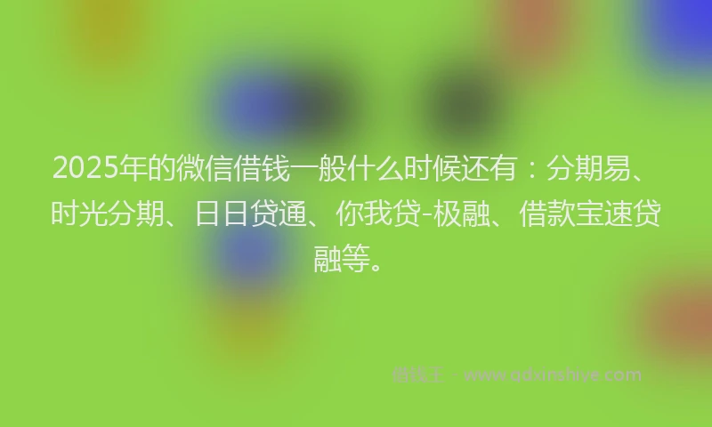 2025年的微信借钱一般什么时候还有：分期易、时光分期、日日贷通、你我贷-极融、借款宝速贷融等。